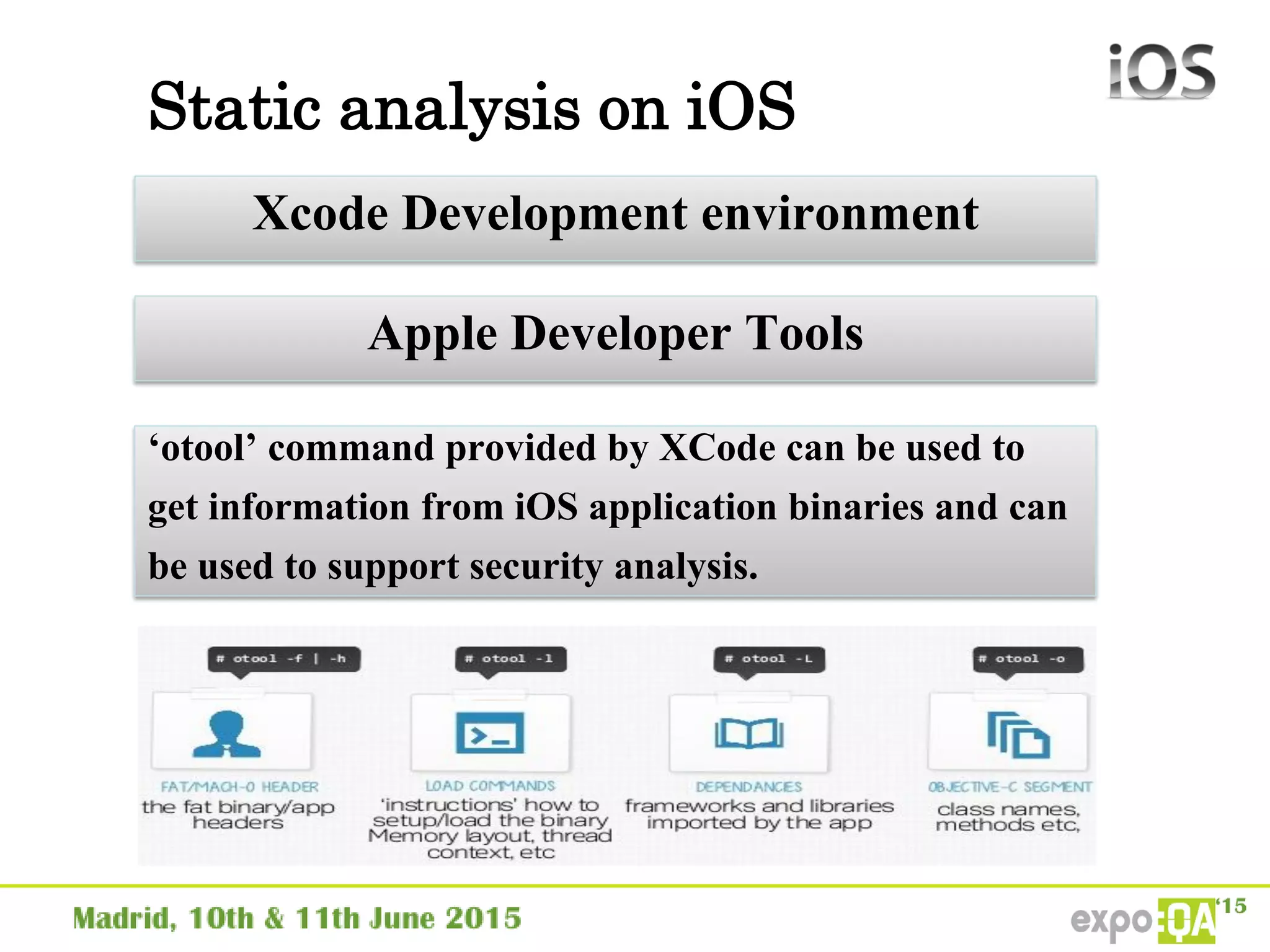 Static analysis on iOS
Xcode Development environment
Apple Developer Tools
‘otool’ command provided by XCode can be used to
get information from iOS application binaries and can
be used to support security analysis.
 