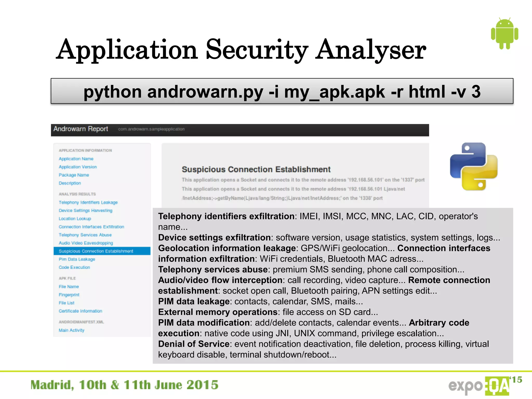 Application Security Analyser
python androwarn.py -i my_apk.apk -r html -v 3
Telephony identifiers exfiltration: IMEI, IMSI, MCC, MNC, LAC, CID, operator's
name...
Device settings exfiltration: software version, usage statistics, system settings, logs...
Geolocation information leakage: GPS/WiFi geolocation... Connection interfaces
information exfiltration: WiFi credentials, Bluetooth MAC adress...
Telephony services abuse: premium SMS sending, phone call composition...
Audio/video flow interception: call recording, video capture... Remote connection
establishment: socket open call, Bluetooth pairing, APN settings edit...
PIM data leakage: contacts, calendar, SMS, mails...
External memory operations: file access on SD card...
PIM data modification: add/delete contacts, calendar events... Arbitrary code
execution: native code using JNI, UNIX command, privilege escalation...
Denial of Service: event notification deactivation, file deletion, process killing, virtual
keyboard disable, terminal shutdown/reboot...
 