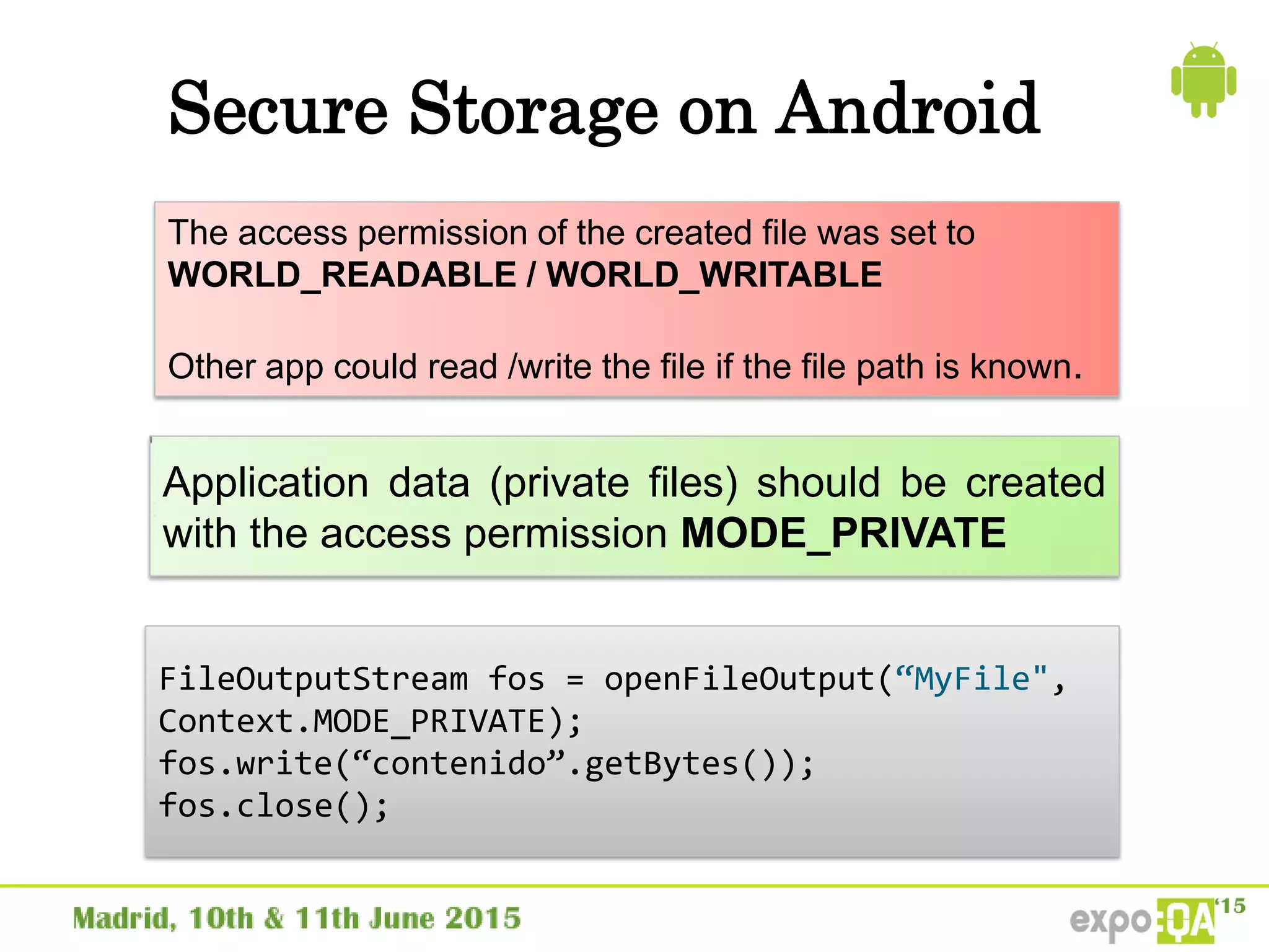 Secure Storage on Android
The access permission of the created file was set to
WORLD_READABLE / WORLD_WRITABLE
Other app could read /write the file if the file path is known.
Application data (private files) should be created
with the access permission MODE_PRIVATE
FileOutputStream fos = openFileOutput(“MyFile",
Context.MODE_PRIVATE);
fos.write(“contenido”.getBytes());
fos.close();
 