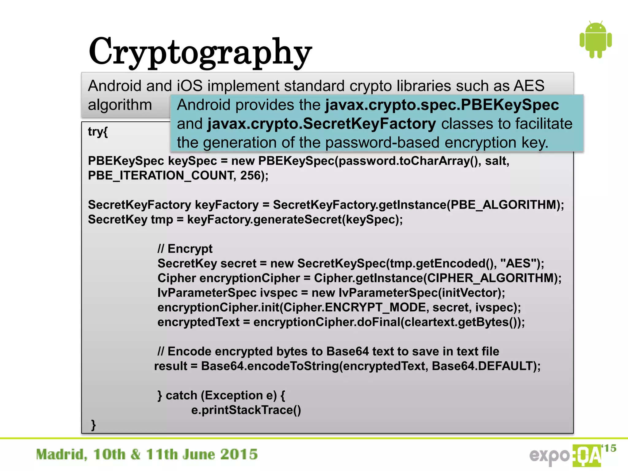 Cryptography
Android and iOS implement standard crypto libraries such as AES
algorithm
try{
PBEKeySpec keySpec = new PBEKeySpec(password.toCharArray(), salt,
PBE_ITERATION_COUNT, 256);
SecretKeyFactory keyFactory = SecretKeyFactory.getInstance(PBE_ALGORITHM);
SecretKey tmp = keyFactory.generateSecret(keySpec);
// Encrypt
SecretKey secret = new SecretKeySpec(tmp.getEncoded(), "AES");
Cipher encryptionCipher = Cipher.getInstance(CIPHER_ALGORITHM);
IvParameterSpec ivspec = new IvParameterSpec(initVector);
encryptionCipher.init(Cipher.ENCRYPT_MODE, secret, ivspec);
encryptedText = encryptionCipher.doFinal(cleartext.getBytes());
// Encode encrypted bytes to Base64 text to save in text file
result = Base64.encodeToString(encryptedText, Base64.DEFAULT);
} catch (Exception e) {
e.printStackTrace()
}
Android provides the javax.crypto.spec.PBEKeySpec
and javax.crypto.SecretKeyFactory classes to facilitate
the generation of the password-based encryption key.
 