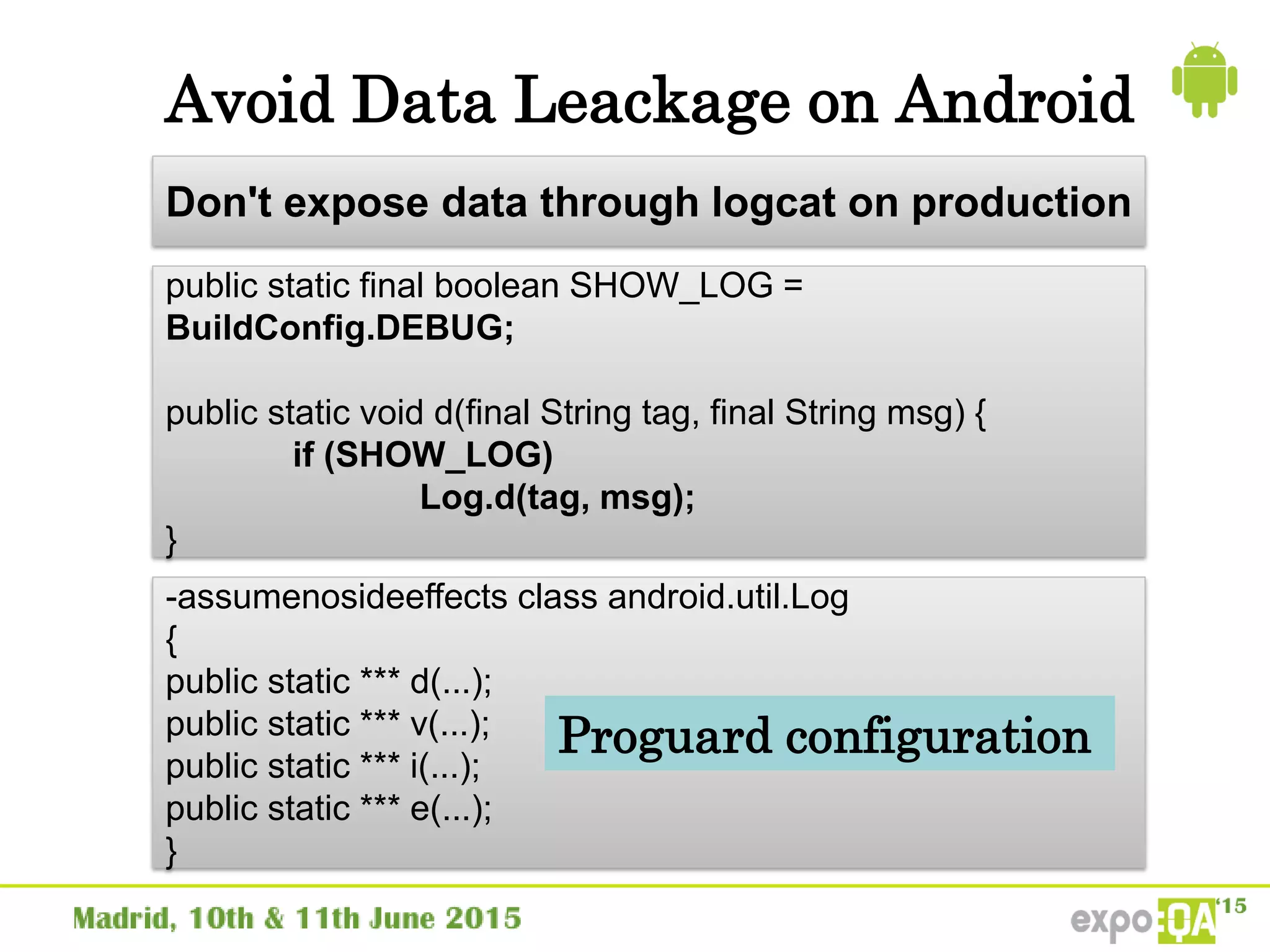 Avoid Data Leackage on Android
public static final boolean SHOW_LOG =
BuildConfig.DEBUG;
public static void d(final String tag, final String msg) {
if (SHOW_LOG)
Log.d(tag, msg);
}
Don't expose data through logcat on production
-assumenosideeffects class android.util.Log
{
public static *** d(...);
public static *** v(...);
public static *** i(...);
public static *** e(...);
}
Proguard configuration
 
