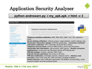 Application Security Analyser
python androwarn.py -i my_apk.apk -r html -v 3
Telephony identifiers exfiltration: IMEI, IMSI, MCC, MNC, LAC, CID, operator's
name...
Device settings exfiltration: software version, usage statistics, system settings, logs...
Geolocation information leakage: GPS/WiFi geolocation... Connection interfaces
information exfiltration: WiFi credentials, Bluetooth MAC adress...
Telephony services abuse: premium SMS sending, phone call composition...
Audio/video flow interception: call recording, video capture... Remote connection
establishment: socket open call, Bluetooth pairing, APN settings edit...
PIM data leakage: contacts, calendar, SMS, mails...
External memory operations: file access on SD card...
PIM data modification: add/delete contacts, calendar events... Arbitrary code
execution: native code using JNI, UNIX command, privilege escalation...
Denial of Service: event notification deactivation, file deletion, process killing, virtual
keyboard disable, terminal shutdown/reboot...
 