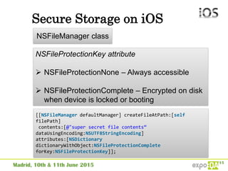 Secure Storage on iOS
NSFileManager class
NSFileProtectionKey attribute
 NSFileProtectionNone – Always accessible
 NSFileProtectionComplete – Encrypted on disk
when device is locked or booting
[[NSFileManager defaultManager] createFileAtPath:[self
filePath]
contents:[@"super secret file contents“
dataUsingEncoding:NSUTF8StringEncoding]
attributes:[NSDictionary
dictionaryWithObject:NSFileProtectionComplete
forKey:NSFileProtectionKey]];
 