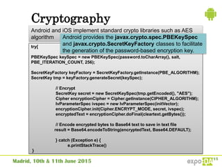Cryptography
Android and iOS implement standard crypto libraries such as AES
algorithm
try{
PBEKeySpec keySpec = new PBEKeySpec(password.toCharArray(), salt,
PBE_ITERATION_COUNT, 256);
SecretKeyFactory keyFactory = SecretKeyFactory.getInstance(PBE_ALGORITHM);
SecretKey tmp = keyFactory.generateSecret(keySpec);
// Encrypt
SecretKey secret = new SecretKeySpec(tmp.getEncoded(), "AES");
Cipher encryptionCipher = Cipher.getInstance(CIPHER_ALGORITHM);
IvParameterSpec ivspec = new IvParameterSpec(initVector);
encryptionCipher.init(Cipher.ENCRYPT_MODE, secret, ivspec);
encryptedText = encryptionCipher.doFinal(cleartext.getBytes());
// Encode encrypted bytes to Base64 text to save in text file
result = Base64.encodeToString(encryptedText, Base64.DEFAULT);
} catch (Exception e) {
e.printStackTrace()
}
Android provides the javax.crypto.spec.PBEKeySpec
and javax.crypto.SecretKeyFactory classes to facilitate
the generation of the password-based encryption key.
 