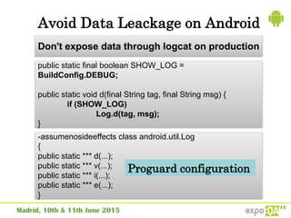 Avoid Data Leackage on Android
public static final boolean SHOW_LOG =
BuildConfig.DEBUG;
public static void d(final String tag, final String msg) {
if (SHOW_LOG)
Log.d(tag, msg);
}
Don't expose data through logcat on production
-assumenosideeffects class android.util.Log
{
public static *** d(...);
public static *** v(...);
public static *** i(...);
public static *** e(...);
}
Proguard configuration
 