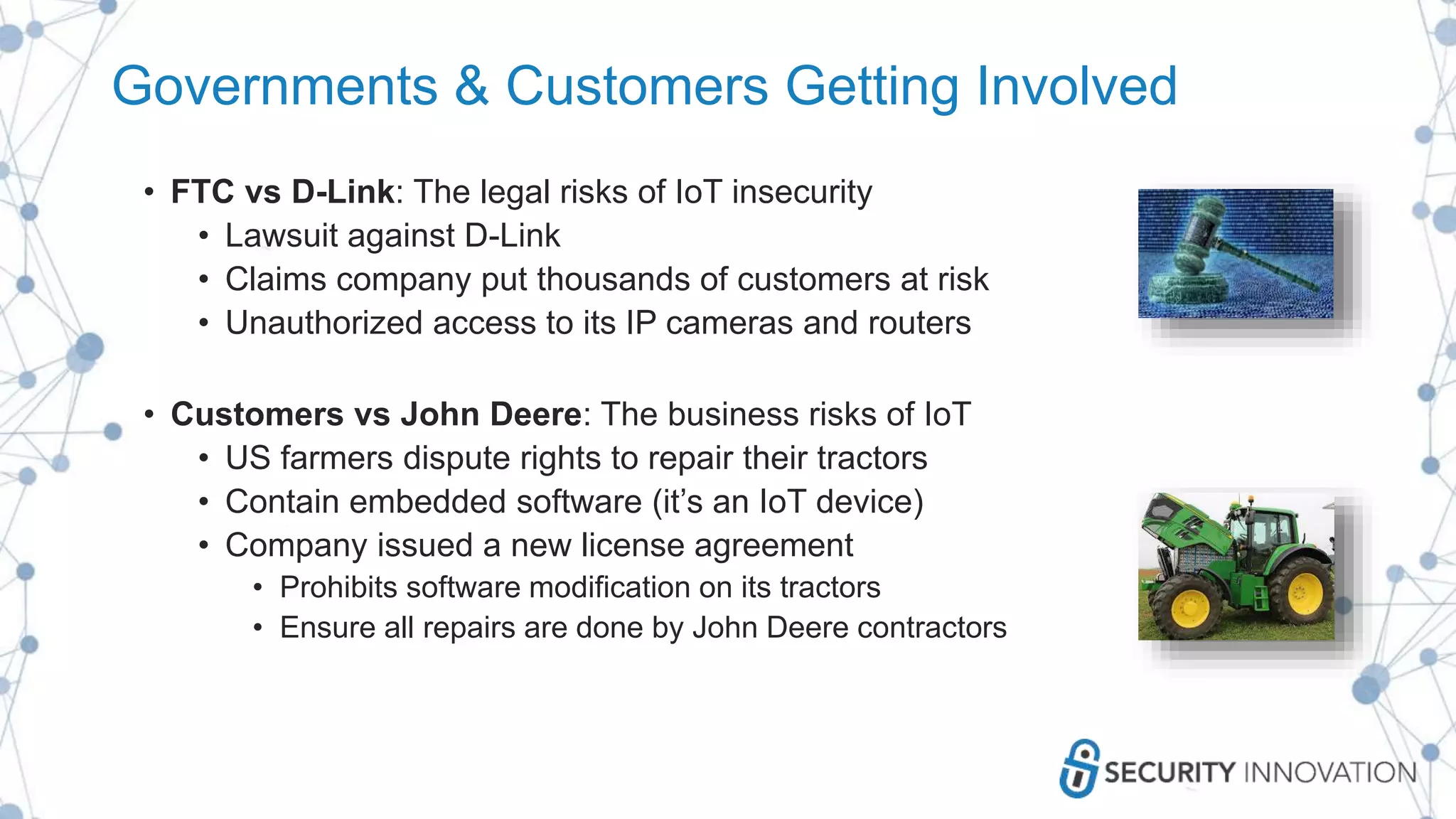 Governments & Customers Getting Involved
• FTC vs D-Link: The legal risks of IoT insecurity
• Lawsuit against D-Link
• Claims company put thousands of customers at risk
• Unauthorized access to its IP cameras and routers
• Customers vs John Deere: The business risks of IoT
• US farmers dispute rights to repair their tractors
• Contain embedded software (it’s an IoT device)
• Company issued a new license agreement
• Prohibits software modification on its tractors
• Ensure all repairs are done by John Deere contractors
 