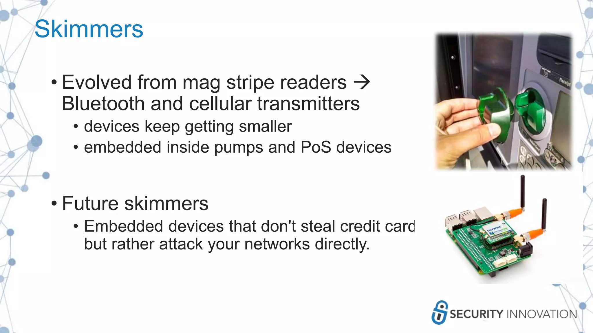 Skimmers
• Evolved from mag stripe readers 
Bluetooth and cellular transmitters
• devices keep getting smaller
• embedded inside pumps and PoS devices
• Future skimmers
• Embedded devices that don't steal credit card data
but rather attack your networks directly.
 