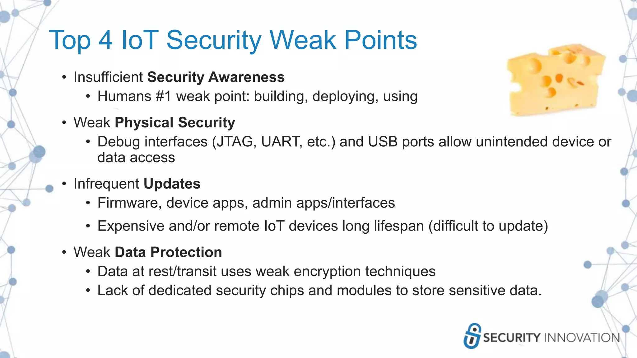 Top 4 IoT Security Weak Points
• Insufficient Security Awareness
• Humans #1 weak point: building, deploying, using
• Weak Physical Security
• Debug interfaces (JTAG, UART, etc.) and USB ports allow unintended device or
data access
• Infrequent Updates
• Firmware, device apps, admin apps/interfaces
• Expensive and/or remote IoT devices long lifespan (difficult to update)
• Weak Data Protection
• Data at rest/transit uses weak encryption techniques
• Lack of dedicated security chips and modules to store sensitive data.
 