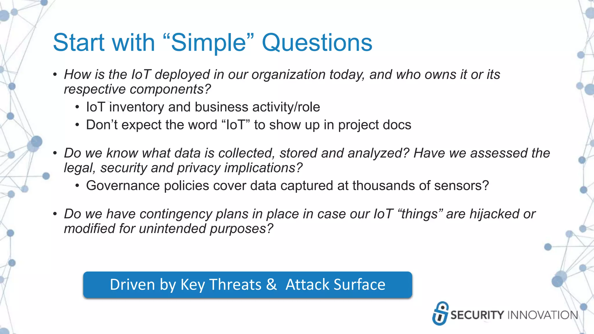 Start with “Simple” Questions
• How is the IoT deployed in our organization today, and who owns it or its
respective components?
• IoT inventory and business activity/role
• Don’t expect the word “IoT” to show up in project docs
• Do we know what data is collected, stored and analyzed? Have we assessed the
legal, security and privacy implications?
• Governance policies cover data captured at thousands of sensors?
• Do we have contingency plans in place in case our IoT “things” are hijacked or
modified for unintended purposes?
Driven by Key Threats & Attack Surface
 