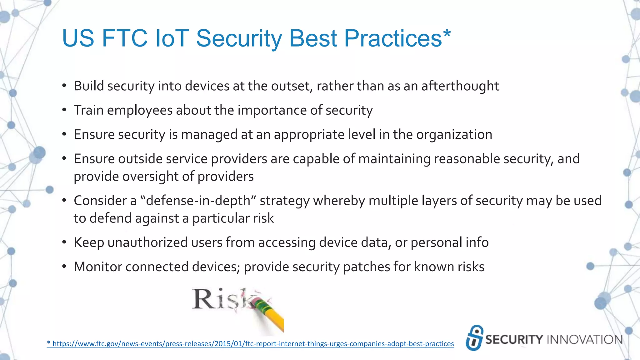 US FTC IoT Security Best Practices*
• Build security into devices at the outset, rather than as an afterthought
• Train employees about the importance of security
• Ensure security is managed at an appropriate level in the organization
• Ensure outside service providers are capable of maintaining reasonable security, and
provide oversight of providers
• Consider a “defense-in-depth” strategy whereby multiple layers of security may be used
to defend against a particular risk
• Keep unauthorized users from accessing device data, or personal info
• Monitor connected devices; provide security patches for known risks
* https://www.ftc.gov/news-events/press-releases/2015/01/ftc-report-internet-things-urges-companies-adopt-best-practices
 