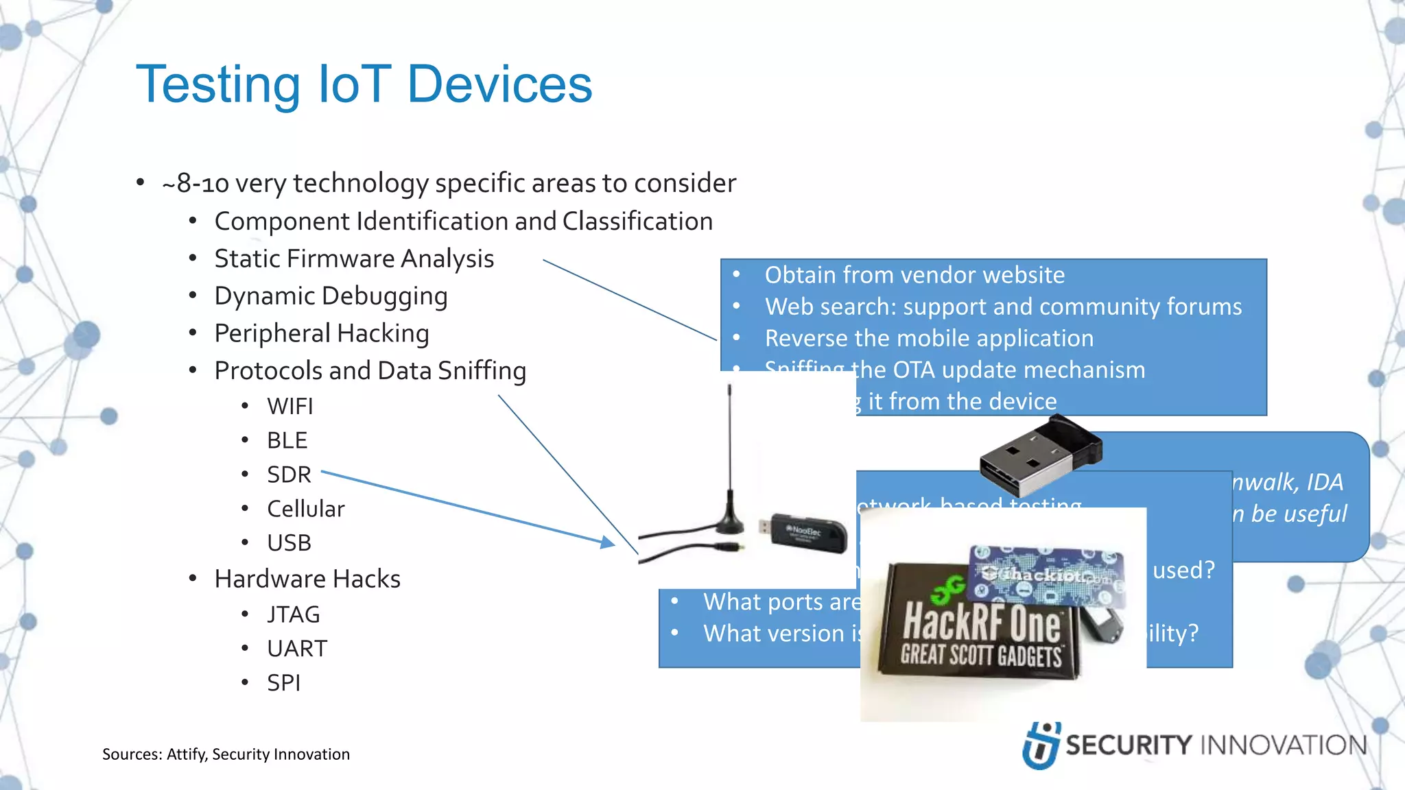 Testing IoT Devices
• ~8-10 very technology specific areas to consider
• Component Identification and Classification
• Static Firmware Analysis
• Dynamic Debugging
• Peripheral Hacking
• Protocols and Data Sniffing
• WIFI
• BLE
• SDR
• Cellular
• USB
• Hardware Hacks
• JTAG
• UART
• SPI
• Obtain from vendor website
• Web search: support and community forums
• Reverse the mobile application
• Sniffing the OTA update mechanism
• Dumping it from the device
Tools such as Binwalk, IDA
Pro, Radare2 can be usefulSimilar to other network-based testing
• What services are running?
• What communication protocols are being used?
• What ports are open?
• What version is running? Known vulnerability?
Sources: Attify, Security Innovation
 