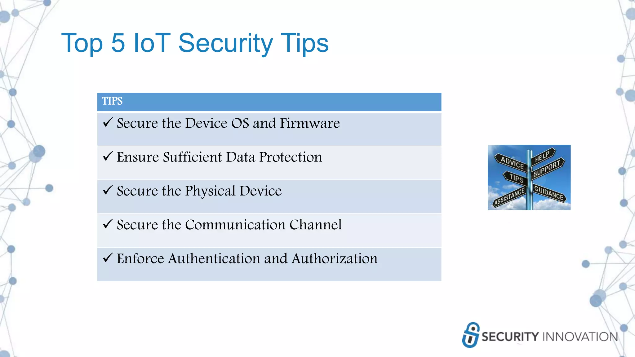 Top 5 IoT Security Tips
TIPS
 Secure the Device OS and Firmware
 Ensure Sufficient Data Protection
 Secure the Physical Device
 Secure the Communication Channel
 Enforce Authentication and Authorization
 