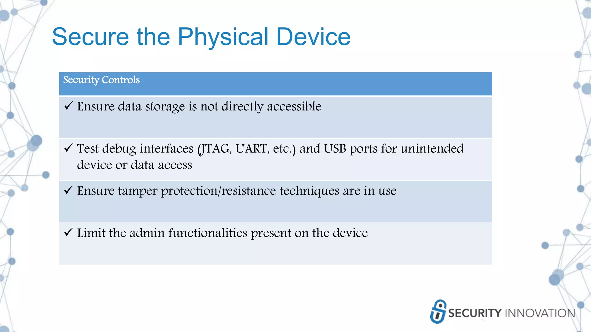 Secure the Physical Device
Security Controls
 Ensure data storage is not directly accessible
 Test debug interfaces (JTAG, UART, etc.) and USB ports for unintended
device or data access
 Ensure tamper protection/resistance techniques are in use
 Limit the admin functionalities present on the device
 