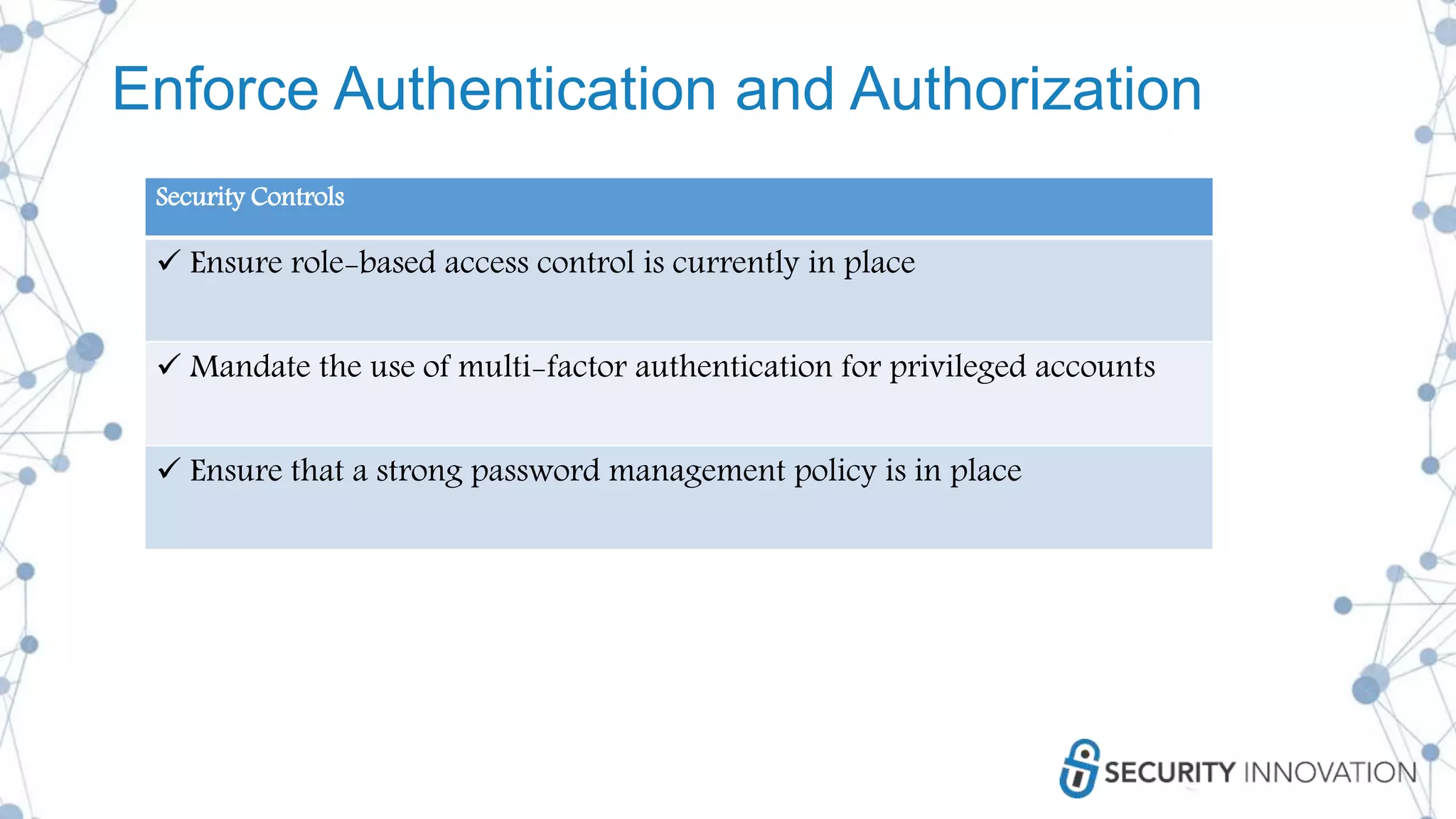 Enforce Authentication and Authorization
Security Controls
 Ensure role-based access control is currently in place
 Mandate the use of multi-factor authentication for privileged accounts
 Ensure that a strong password management policy is in place
 