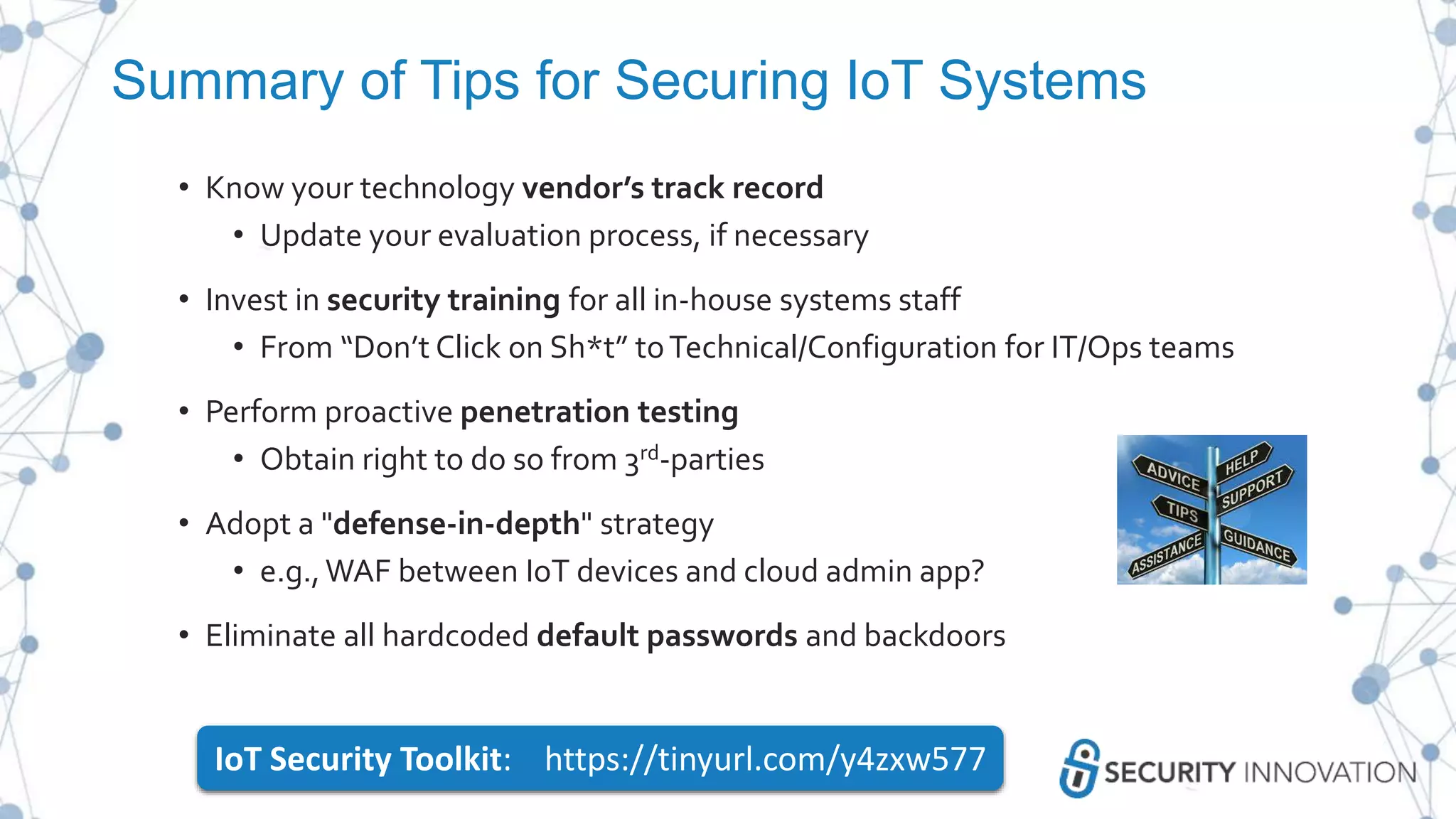 Summary of Tips for Securing IoT Systems
• Know your technology vendor’s track record
• Update your evaluation process, if necessary
• Invest in security training for all in-house systems staff
• From “Don’t Click on Sh*t” toTechnical/Configuration for IT/Ops teams
• Perform proactive penetration testing
• Obtain right to do so from 3rd-parties
• Adopt a "defense-in-depth" strategy
• e.g.,WAF between IoT devices and cloud admin app?
• Eliminate all hardcoded default passwords and backdoors
IoT Security Toolkit: https://tinyurl.com/y4zxw577
 