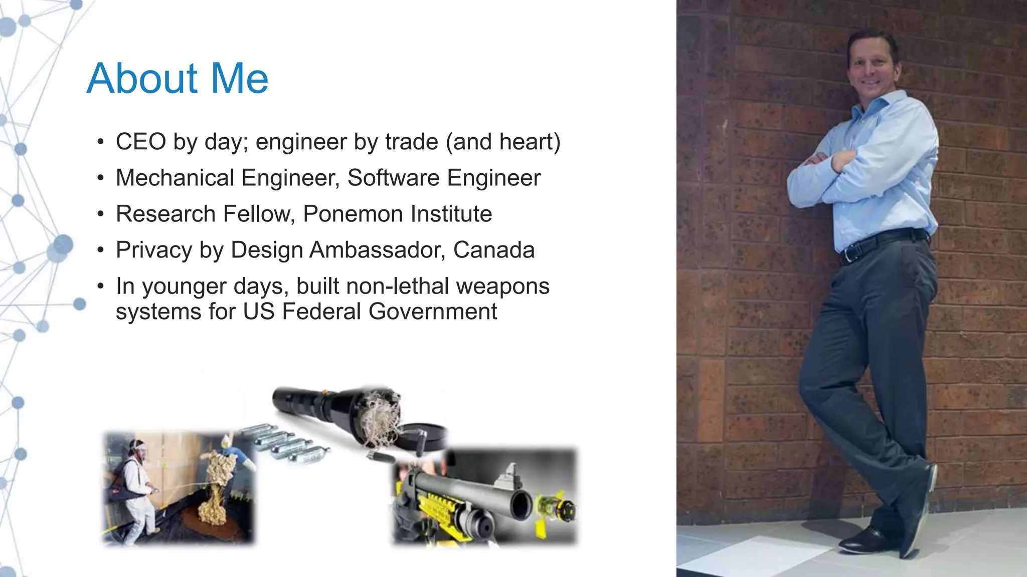 About Me
• CEO by day; engineer by trade (and heart)
• Mechanical Engineer, Software Engineer
• Research Fellow, Ponemon Institute
• Privacy by Design Ambassador, Canada
• In younger days, built non-lethal weapons
systems for US Federal Government
 