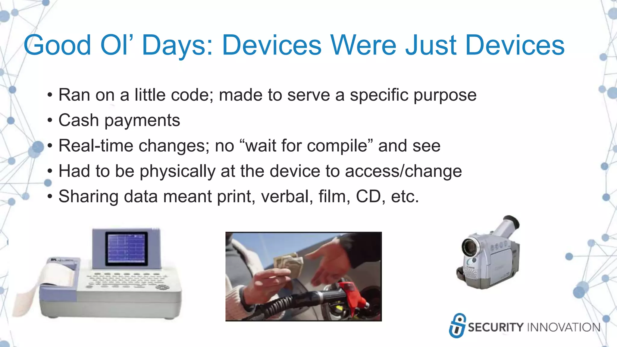 Good Ol’ Days: Devices Were Just Devices
• Ran on a little code; made to serve a specific purpose
• Cash payments
• Real-time changes; no “wait for compile” and see
• Had to be physically at the device to access/change
• Sharing data meant print, verbal, film, CD, etc.
 