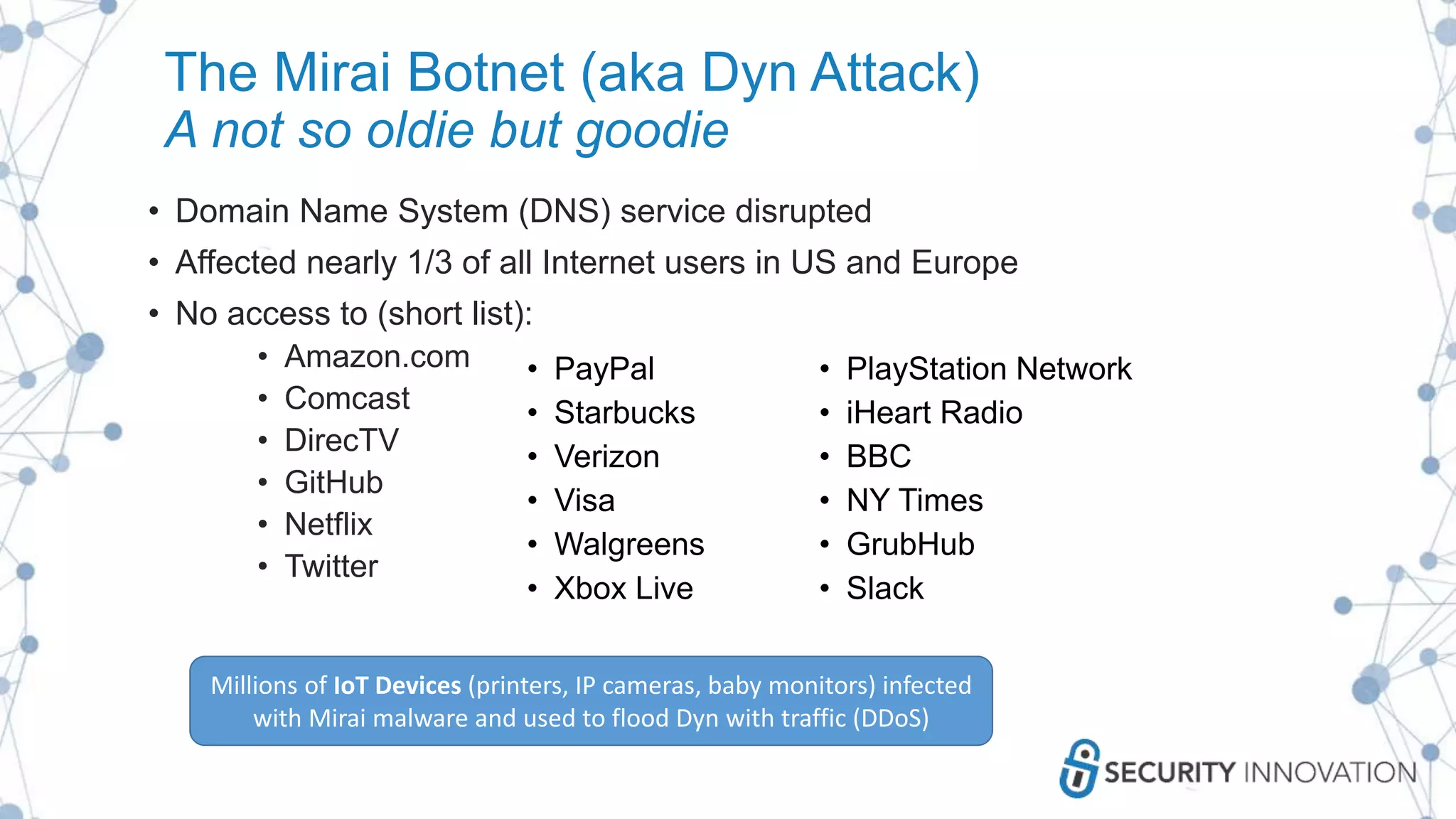 The Mirai Botnet (aka Dyn Attack)
A not so oldie but goodie
• Domain Name System (DNS) service disrupted
• Affected nearly 1/3 of all Internet users in US and Europe
• No access to (short list):
• Amazon.com
• Comcast
• DirecTV
• GitHub
• Netflix
• Twitter
• PayPal
• Starbucks
• Verizon
• Visa
• Walgreens
• Xbox Live
• PlayStation Network
• iHeart Radio
• BBC
• NY Times
• GrubHub
• Slack
Millions of IoT Devices (printers, IP cameras, baby monitors) infected
with Mirai malware and used to flood Dyn with traffic (DDoS)
 