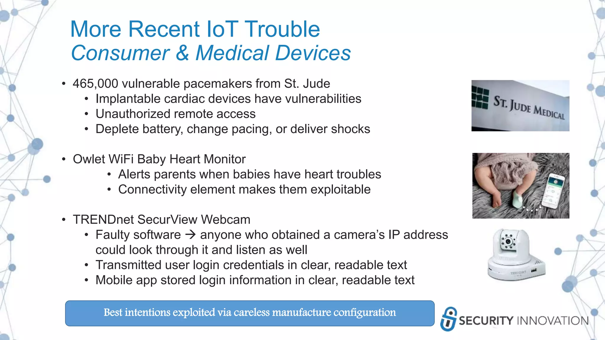More Recent IoT Trouble
Consumer & Medical Devices
• 465,000 vulnerable pacemakers from St. Jude
• Implantable cardiac devices have vulnerabilities
• Unauthorized remote access
• Deplete battery, change pacing, or deliver shocks
• Owlet WiFi Baby Heart Monitor
• Alerts parents when babies have heart troubles
• Connectivity element makes them exploitable
• TRENDnet SecurView Webcam
• Faulty software  anyone who obtained a camera’s IP address
could look through it and listen as well
• Transmitted user login credentials in clear, readable text
• Mobile app stored login information in clear, readable text
Best intentions exploited via careless manufacture configuration
 