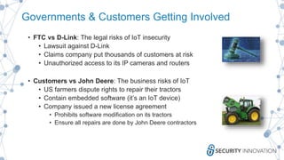 Governments & Customers Getting Involved
• FTC vs D-Link: The legal risks of IoT insecurity
• Lawsuit against D-Link
• Claims company put thousands of customers at risk
• Unauthorized access to its IP cameras and routers
• Customers vs John Deere: The business risks of IoT
• US farmers dispute rights to repair their tractors
• Contain embedded software (it’s an IoT device)
• Company issued a new license agreement
• Prohibits software modification on its tractors
• Ensure all repairs are done by John Deere contractors
 