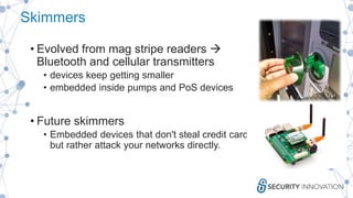 Skimmers
• Evolved from mag stripe readers 
Bluetooth and cellular transmitters
• devices keep getting smaller
• embedded inside pumps and PoS devices
• Future skimmers
• Embedded devices that don't steal credit card data
but rather attack your networks directly.
 