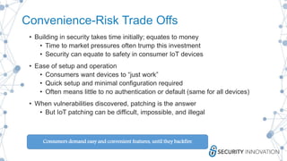Convenience-Risk Trade Offs
• Building in security takes time initially; equates to money
• Time to market pressures often trump this investment
• Security can equate to safety in consumer IoT devices
• Ease of setup and operation
• Consumers want devices to “just work”
• Quick setup and minimal configuration required
• Often means little to no authentication or default (same for all devices)
• When vulnerabilities discovered, patching is the answer
• But IoT patching can be difficult, impossible, and illegal
Consumers demand easy and convenient features, until they backfire
 