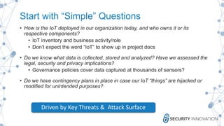 Start with “Simple” Questions
• How is the IoT deployed in our organization today, and who owns it or its
respective components?
• IoT inventory and business activity/role
• Don’t expect the word “IoT” to show up in project docs
• Do we know what data is collected, stored and analyzed? Have we assessed the
legal, security and privacy implications?
• Governance policies cover data captured at thousands of sensors?
• Do we have contingency plans in place in case our IoT “things” are hijacked or
modified for unintended purposes?
Driven by Key Threats & Attack Surface
 