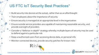 US FTC IoT Security Best Practices*
• Build security into devices at the outset, rather than as an afterthought
• Train employees about the importance of security
• Ensure security is managed at an appropriate level in the organization
• Ensure outside service providers are capable of maintaining reasonable security, and
provide oversight of providers
• Consider a “defense-in-depth” strategy whereby multiple layers of security may be used
to defend against a particular risk
• Keep unauthorized users from accessing device data, or personal info
• Monitor connected devices; provide security patches for known risks
* https://www.ftc.gov/news-events/press-releases/2015/01/ftc-report-internet-things-urges-companies-adopt-best-practices
 