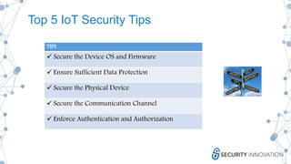 Top 5 IoT Security Tips
TIPS
 Secure the Device OS and Firmware
 Ensure Sufficient Data Protection
 Secure the Physical Device
 Secure the Communication Channel
 Enforce Authentication and Authorization
 