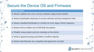 Secure the Device OS and Firmware
Security Controls
 Ensure updates are over a secure channel, signed and verified
 Ensure bootloader firmware is secure and has not been tampered with
 Ensure installed bootloader is verified at every stage of boot sequence
 Ensure device makes use of full disk encryption
 Disable unnecessary services running on the device
 Protect against fuzzing and buffer overflow attacks
 Ensure that binaries are compiled and signed for security
 