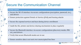 Secure the Communication Channel
Security Controls
 Secure the Wi-Fi interface via secure configurations (encryption, password, etc.)
and drivers
 Ensure protection against Denial-of-Service (DoS) and fuzzing attacks
 Secure the exposed services and keys during device enrollment
 Audit the file, printer and device sharing mechanism in place regularly
 Secure the Bluetooth interface via secure configurations (discovery modes, PIN,
etc.) and drivers
 Verify that secure Bluetooth modes are in use
 Ensure sensitive data is not sent over unencrypted bus lines
 