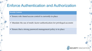 Enforce Authentication and Authorization
Security Controls
 Ensure role-based access control is currently in place
 Mandate the use of multi-factor authentication for privileged accounts
 Ensure that a strong password management policy is in place
 