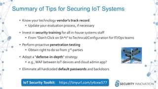 Summary of Tips for Securing IoT Systems
• Know your technology vendor’s track record
• Update your evaluation process, if necessary
• Invest in security training for all in-house systems staff
• From “Don’t Click on Sh*t” toTechnical/Configuration for IT/Ops teams
• Perform proactive penetration testing
• Obtain right to do so from 3rd-parties
• Adopt a "defense-in-depth" strategy
• e.g.,WAF between IoT devices and cloud admin app?
• Eliminate all hardcoded default passwords and backdoors
IoT Security Toolkit: https://tinyurl.com/y4zxw577
 