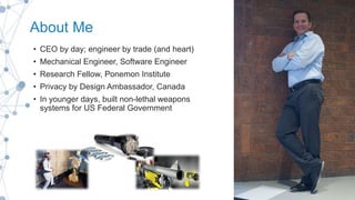 About Me
• CEO by day; engineer by trade (and heart)
• Mechanical Engineer, Software Engineer
• Research Fellow, Ponemon Institute
• Privacy by Design Ambassador, Canada
• In younger days, built non-lethal weapons
systems for US Federal Government
 
