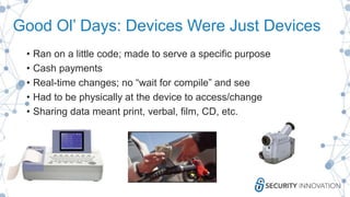 Good Ol’ Days: Devices Were Just Devices
• Ran on a little code; made to serve a specific purpose
• Cash payments
• Real-time changes; no “wait for compile” and see
• Had to be physically at the device to access/change
• Sharing data meant print, verbal, film, CD, etc.
 