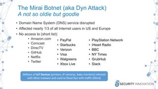 The Mirai Botnet (aka Dyn Attack)
A not so oldie but goodie
• Domain Name System (DNS) service disrupted
• Affected nearly 1/3 of all Internet users in US and Europe
• No access to (short list):
• Amazon.com
• Comcast
• DirecTV
• GitHub
• Netflix
• Twitter
• PayPal
• Starbucks
• Verizon
• Visa
• Walgreens
• Xbox Live
• PlayStation Network
• iHeart Radio
• BBC
• NY Times
• GrubHub
• Slack
Millions of IoT Devices (printers, IP cameras, baby monitors) infected
with Mirai malware and used to flood Dyn with traffic (DDoS)
 