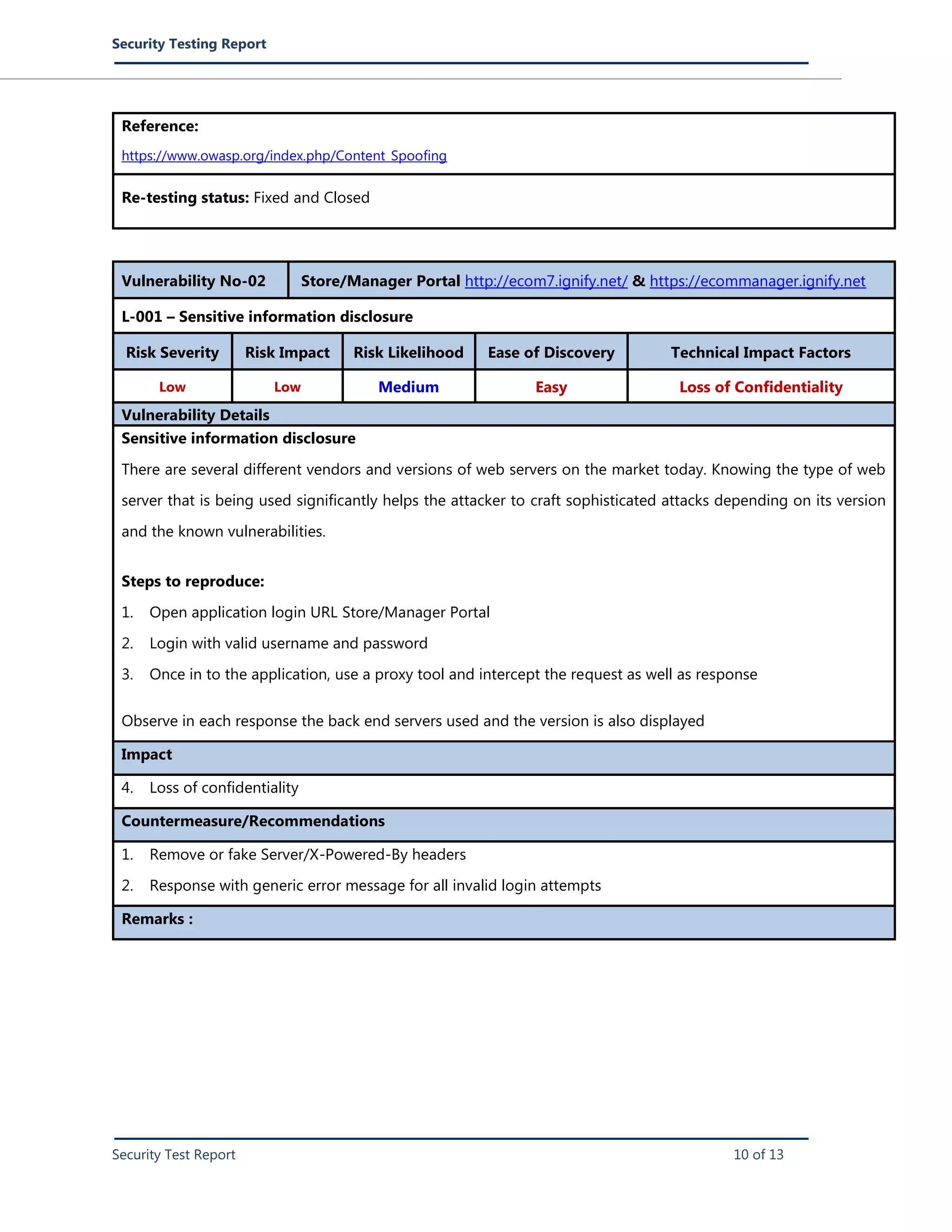Security Testing Report
Security Test Report 10 of 13
Reference:
https://www.owasp.org/index.php/Content_Spoofing
Re-testing status: Fixed and Closed
Vulnerability No-02 Store/Manager Portal http://ecom7.ignify.net/ & https://ecommanager.ignify.net
L-001 – Sensitive information disclosure
Risk Severity Risk Impact Risk Likelihood Ease of Discovery Technical Impact Factors
Low Low Medium Easy Loss of Confidentiality
Vulnerability Details
Sensitive information disclosure
There are several different vendors and versions of web servers on the market today. Knowing the type of web
server that is being used significantly helps the attacker to craft sophisticated attacks depending on its version
and the known vulnerabilities.
Steps to reproduce:
1. Open application login URL Store/Manager Portal
2. Login with valid username and password
3. Once in to the application, use a proxy tool and intercept the request as well as response
Observe in each response the back end servers used and the version is also displayed
Impact
4. Loss of confidentiality
Countermeasure/Recommendations
1. Remove or fake Server/X-Powered-By headers
2. Response with generic error message for all invalid login attempts
Remarks :
 