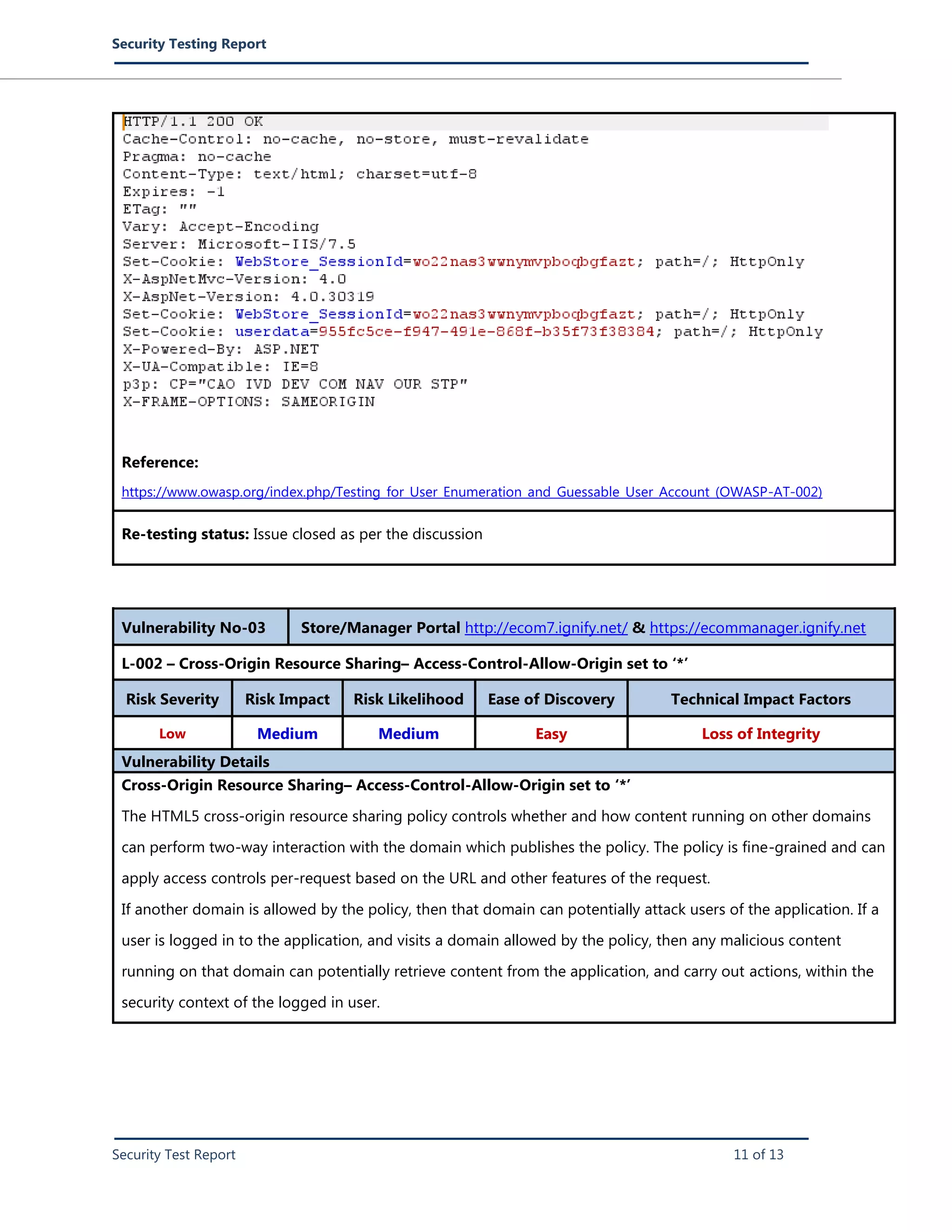 Security Testing Report
Security Test Report 11 of 13
Reference:
https://www.owasp.org/index.php/Testing_for_User_Enumeration_and_Guessable_User_Account_(OWASP-AT-002)
Re-testing status: Issue closed as per the discussion
Vulnerability No-03 Store/Manager Portal http://ecom7.ignify.net/ & https://ecommanager.ignify.net
L-002 – Cross-Origin Resource Sharing– Access-Control-Allow-Origin set to ‘*’
Risk Severity Risk Impact Risk Likelihood Ease of Discovery Technical Impact Factors
Low Medium Medium Easy Loss of Integrity
Vulnerability Details
Cross-Origin Resource Sharing– Access-Control-Allow-Origin set to ‘*’
The HTML5 cross-origin resource sharing policy controls whether and how content running on other domains
can perform two-way interaction with the domain which publishes the policy. The policy is fine-grained and can
apply access controls per-request based on the URL and other features of the request.
If another domain is allowed by the policy, then that domain can potentially attack users of the application. If a
user is logged in to the application, and visits a domain allowed by the policy, then any malicious content
running on that domain can potentially retrieve content from the application, and carry out actions, within the
security context of the logged in user.
 