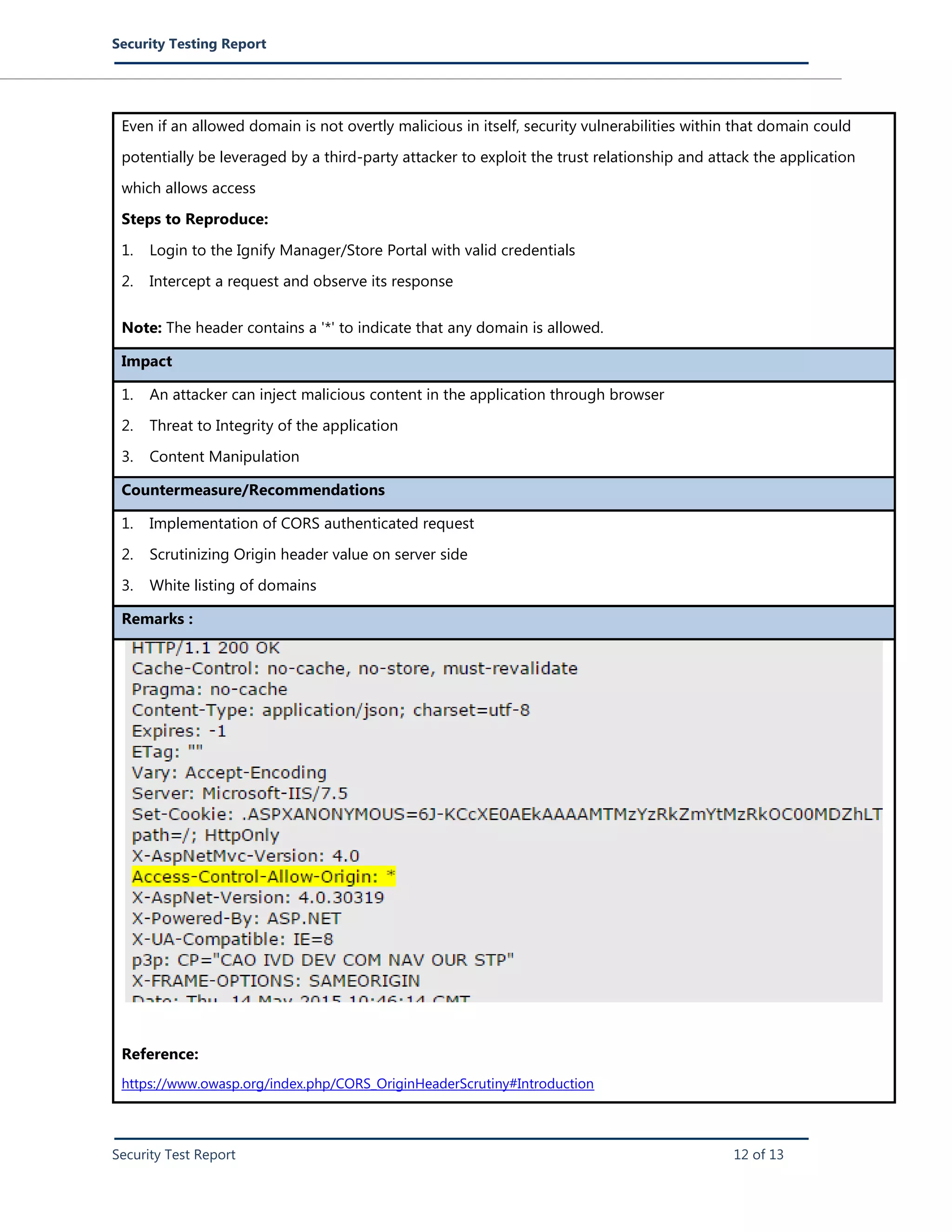 Security Testing Report
Security Test Report 12 of 13
Even if an allowed domain is not overtly malicious in itself, security vulnerabilities within that domain could
potentially be leveraged by a third-party attacker to exploit the trust relationship and attack the application
which allows access
Steps to Reproduce:
1. Login to the Ignify Manager/Store Portal with valid credentials
2. Intercept a request and observe its response
Note: The header contains a '*' to indicate that any domain is allowed.
Impact
1. An attacker can inject malicious content in the application through browser
2. Threat to Integrity of the application
3. Content Manipulation
Countermeasure/Recommendations
1. Implementation of CORS authenticated request
2. Scrutinizing Origin header value on server side
3. White listing of domains
Remarks :
Reference:
https://www.owasp.org/index.php/CORS_OriginHeaderScrutiny#Introduction
 