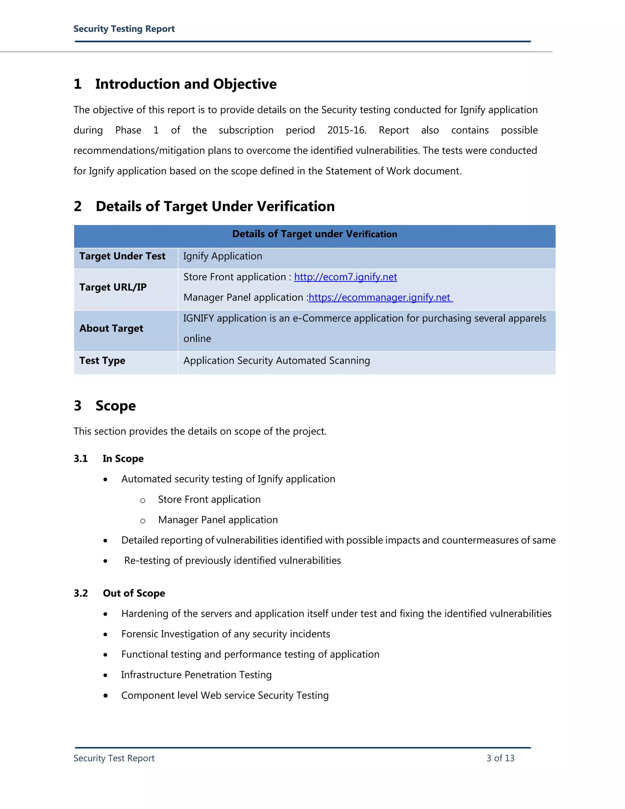 Security Testing Report
Security Test Report 3 of 13
1 Introduction and Objective
The objective of this report is to provide details on the Security testing conducted for Ignify application
during Phase 1 of the subscription period 2015-16. Report also contains possible
recommendations/mitigation plans to overcome the identified vulnerabilities. The tests were conducted
for Ignify application based on the scope defined in the Statement of Work document.
2 Details of Target Under Verification
Details of Target under Verification
Target Under Test Ignify Application
Target URL/IP
Store Front application : http://ecom7.ignify.net
Manager Panel application :https://ecommanager.ignify.net
About Target
IGNIFY application is an e-Commerce application for purchasing several apparels
online
Test Type Application Security Automated Scanning
3 Scope
This section provides the details on scope of the project.
3.1 In Scope
 Automated security testing of Ignify application
o Store Front application
o Manager Panel application
 Detailed reporting of vulnerabilities identified with possible impacts and countermeasures of same
 Re-testing of previously identified vulnerabilities
3.2 Out of Scope
 Hardening of the servers and application itself under test and fixing the identified vulnerabilities
 Forensic Investigation of any security incidents
 Functional testing and performance testing of application
 Infrastructure Penetration Testing
 Component level Web service Security Testing
 