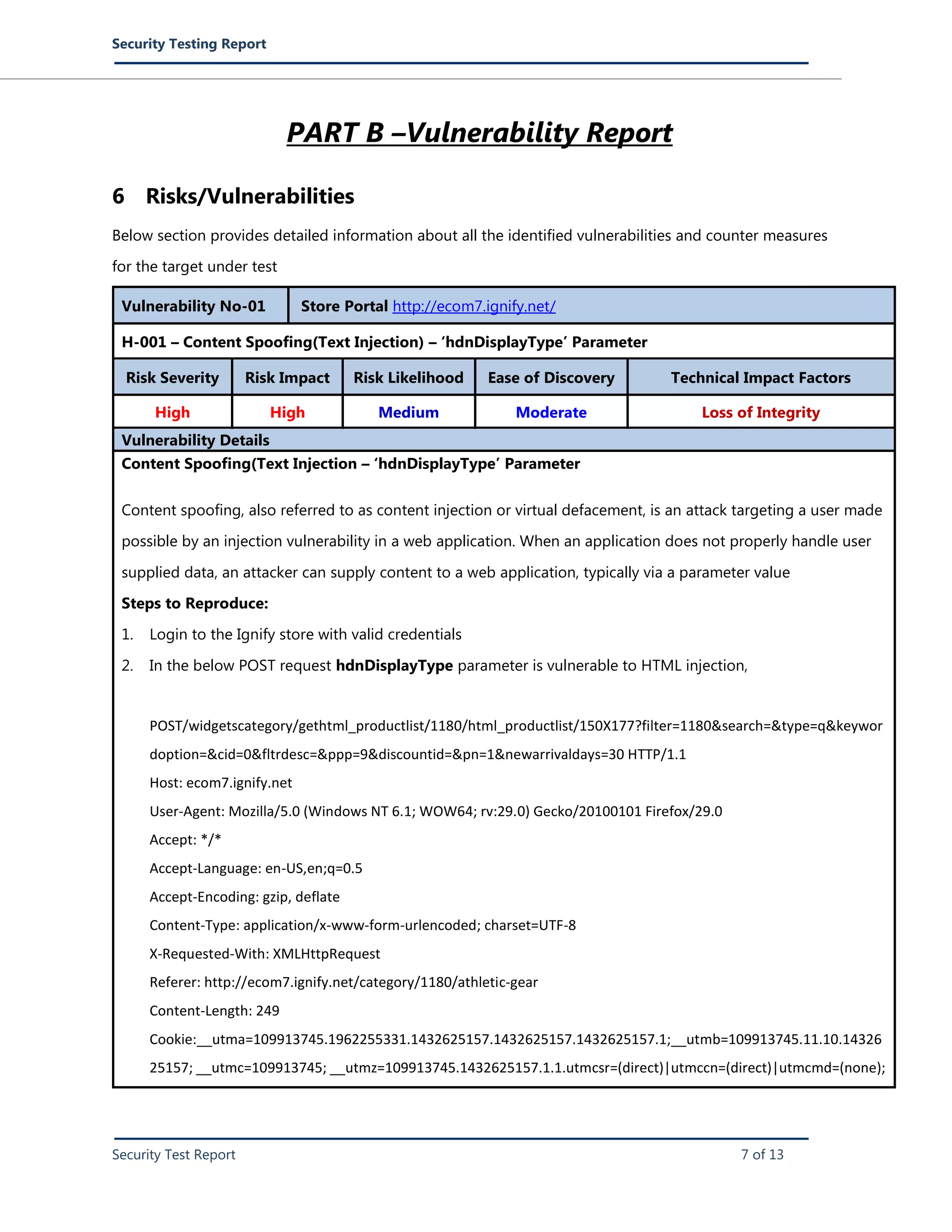 Security Testing Report
Security Test Report 7 of 13
PART B –Vulnerability Report
6 Risks/Vulnerabilities
Below section provides detailed information about all the identified vulnerabilities and counter measures
for the target under test
Vulnerability No-01 Store Portal http://ecom7.ignify.net/
H-001 – Content Spoofing(Text Injection) – ‘hdnDisplayType’ Parameter
Risk Severity Risk Impact Risk Likelihood Ease of Discovery Technical Impact Factors
High High Medium Moderate Loss of Integrity
Vulnerability Details
Content Spoofing(Text Injection – ‘hdnDisplayType’ Parameter
Content spoofing, also referred to as content injection or virtual defacement, is an attack targeting a user made
possible by an injection vulnerability in a web application. When an application does not properly handle user
supplied data, an attacker can supply content to a web application, typically via a parameter value
Steps to Reproduce:
1. Login to the Ignify store with valid credentials
2. In the below POST request hdnDisplayType parameter is vulnerable to HTML injection,
POST/widgetscategory/gethtml_productlist/1180/html_productlist/150X177?filter=1180&search=&type=q&keywor
doption=&cid=0&fltrdesc=&ppp=9&discountid=&pn=1&newarrivaldays=30 HTTP/1.1
Host: ecom7.ignify.net
User-Agent: Mozilla/5.0 (Windows NT 6.1; WOW64; rv:29.0) Gecko/20100101 Firefox/29.0
Accept: */*
Accept-Language: en-US,en;q=0.5
Accept-Encoding: gzip, deflate
Content-Type: application/x-www-form-urlencoded; charset=UTF-8
X-Requested-With: XMLHttpRequest
Referer: http://ecom7.ignify.net/category/1180/athletic-gear
Content-Length: 249
Cookie:__utma=109913745.1962255331.1432625157.1432625157.1432625157.1;__utmb=109913745.11.10.14326
25157; __utmc=109913745; __utmz=109913745.1432625157.1.1.utmcsr=(direct)|utmccn=(direct)|utmcmd=(none);
 