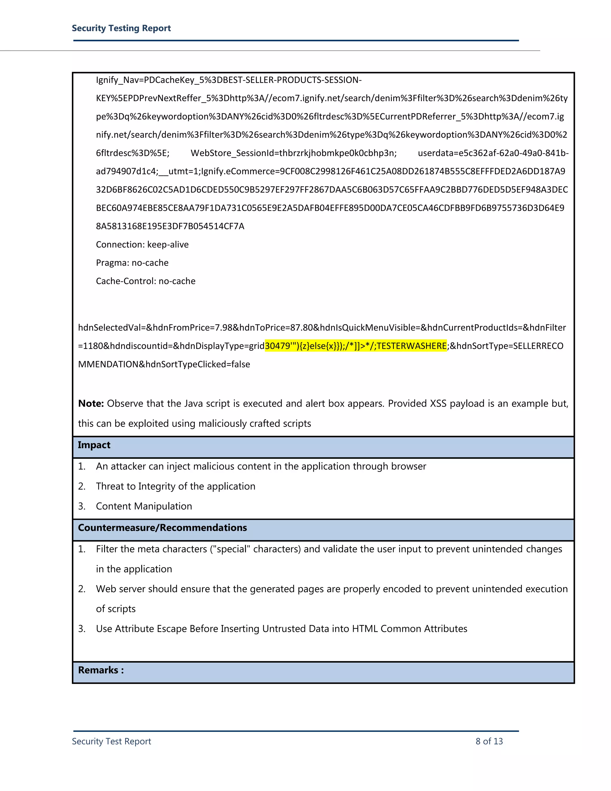 Security Testing Report
Security Test Report 8 of 13
Ignify_Nav=PDCacheKey_5%3DBEST-SELLER-PRODUCTS-SESSION-
KEY%5EPDPrevNextReffer_5%3Dhttp%3A//ecom7.ignify.net/search/denim%3Ffilter%3D%26search%3Ddenim%26ty
pe%3Dq%26keywordoption%3DANY%26cid%3D0%26fltrdesc%3D%5ECurrentPDReferrer_5%3Dhttp%3A//ecom7.ig
nify.net/search/denim%3Ffilter%3D%26search%3Ddenim%26type%3Dq%26keywordoption%3DANY%26cid%3D0%2
6fltrdesc%3D%5E; WebStore_SessionId=thbrzrkjhobmkpe0k0cbhp3n; userdata=e5c362af-62a0-49a0-841b-
ad794907d1c4;__utmt=1;Ignify.eCommerce=9CF008C2998126F461C25A08DD261874B555C8EFFFDED2A6DD187A9
32D6BF8626C02C5AD1D6CDED550C9B5297EF297FF2867DAA5C6B063D57C65FFAA9C2BBD776DED5D5EF948A3DEC
BEC60A974EBE85CE8AA79F1DA731C0565E9E2A5DAFB04EFFE895D00DA7CE05CA46CDFBB9FD6B9755736D3D64E9
8A5813168E195E3DF7B054514CF7A
Connection: keep-alive
Pragma: no-cache
Cache-Control: no-cache
hdnSelectedVal=&hdnFromPrice=7.98&hdnToPrice=87.80&hdnIsQuickMenuVisible=&hdnCurrentProductIds=&hdnFilter
=1180&hdndiscountid=&hdnDisplayType=grid30479'"){z}else{x}});/*]]>*/;TESTERWASHERE;&hdnSortType=SELLERRECO
MMENDATION&hdnSortTypeClicked=false
Note: Observe that the Java script is executed and alert box appears. Provided XSS payload is an example but,
this can be exploited using maliciously crafted scripts
Impact
1. An attacker can inject malicious content in the application through browser
2. Threat to Integrity of the application
3. Content Manipulation
Countermeasure/Recommendations
1. Filter the meta characters ("special" characters) and validate the user input to prevent unintended changes
in the application
2. Web server should ensure that the generated pages are properly encoded to prevent unintended execution
of scripts
3. Use Attribute Escape Before Inserting Untrusted Data into HTML Common Attributes
Remarks :
 