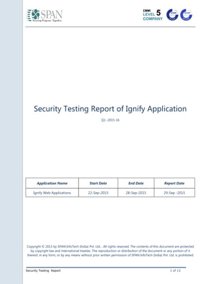 Security Testing Report 1 of 13
Security Testing Report of Ignify Application
Q1 -2015-16
Application Name Start Date End Date Report Date
Ignify Web Applications 22-Sep-2015 28-Sep-2015 29-Sep -2015
Copyright © 2013 by SPAN InfoTech (India) Pvt. Ltd… All rights reserved. The contents of this document are protected
by copyright law and international treaties. The reproduction or distribution of the document or any portion of it
thereof, in any form, or by any means without prior written permission of SPAN InfoTech (India) Pvt. Ltd. is prohibited
 