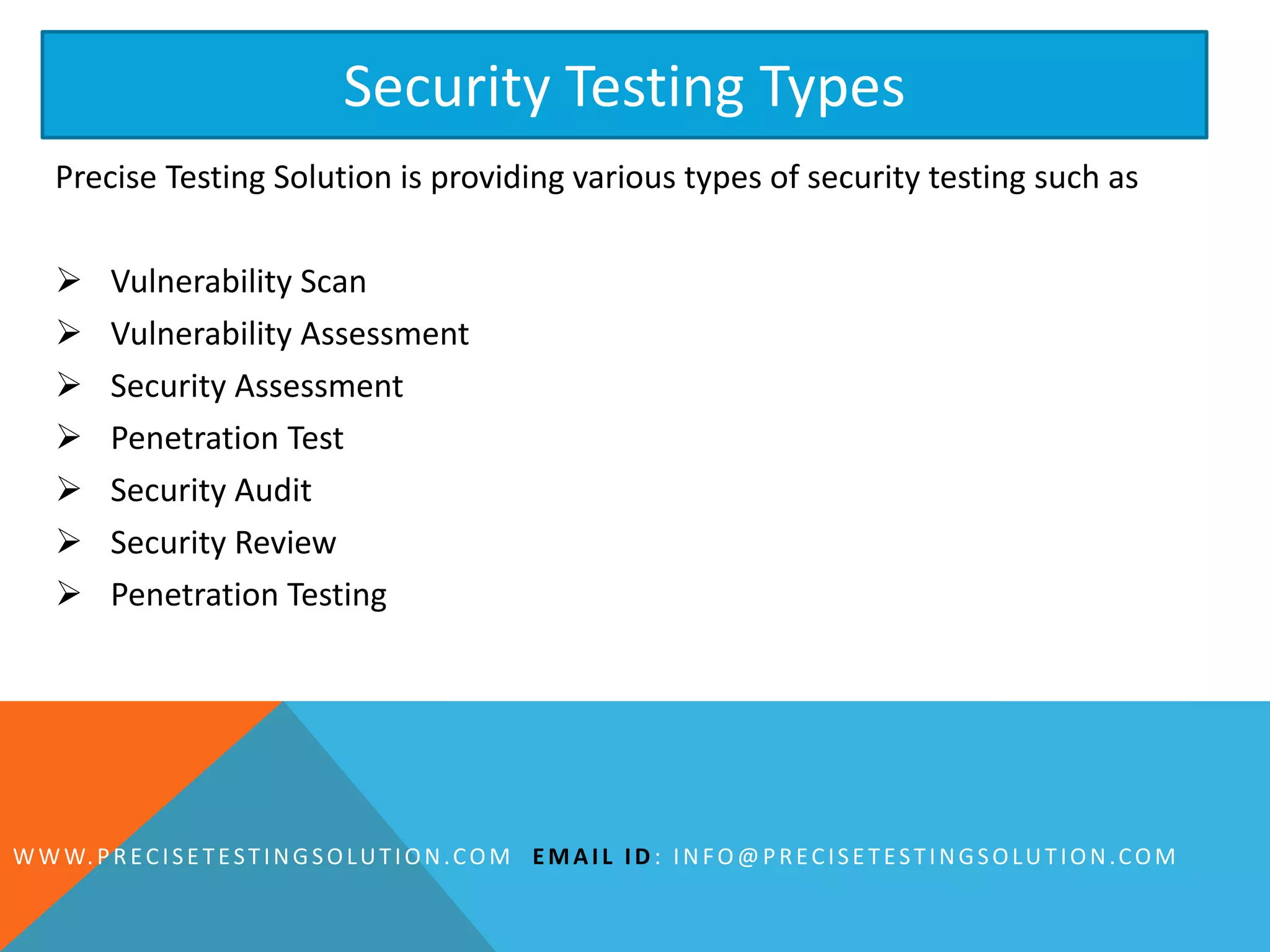 Precise Testing Solution is providing various types of security testing such as
 Vulnerability Scan
 Vulnerability Assessment
 Security Assessment
 Penetration Test
 Security Audit
 Security Review
 Penetration Testing
Security Testing Types
WWW.PRECISETESTINGSOLUTION.COM EMAIL ID : INFO@PRECISETESTINGSOLUTION.COM
 