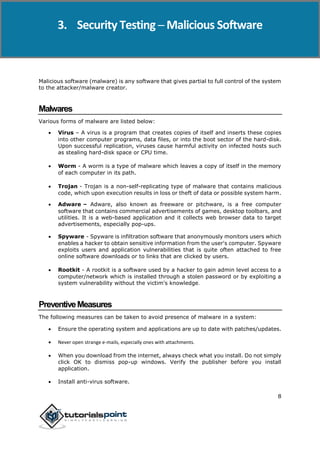 Security Testing
8
Malicious software (malware) is any software that gives partial to full control of the system
to the attacker/malware creator.
Malwares
Various forms of malware are listed below:
 Virus – A virus is a program that creates copies of itself and inserts these copies
into other computer programs, data files, or into the boot sector of the hard-disk.
Upon successful replication, viruses cause harmful activity on infected hosts such
as stealing hard-disk space or CPU time.
 Worm - A worm is a type of malware which leaves a copy of itself in the memory
of each computer in its path.
 Trojan - Trojan is a non-self-replicating type of malware that contains malicious
code, which upon execution results in loss or theft of data or possible system harm.
 Adware – Adware, also known as freeware or pitchware, is a free computer
software that contains commercial advertisements of games, desktop toolbars, and
utilities. It is a web-based application and it collects web browser data to target
advertisements, especially pop-ups.
 Spyware - Spyware is infiltration software that anonymously monitors users which
enables a hacker to obtain sensitive information from the user's computer. Spyware
exploits users and application vulnerabilities that is quite often attached to free
online software downloads or to links that are clicked by users.
 Rootkit - A rootkit is a software used by a hacker to gain admin level access to a
computer/network which is installed through a stolen password or by exploiting a
system vulnerability without the victim's knowledge.
PreventiveMeasures
The following measures can be taken to avoid presence of malware in a system:
 Ensure the operating system and applications are up to date with patches/updates.
 Never open strange e-mails, especially ones with attachments.
 When you download from the internet, always check what you install. Do not simply
click OK to dismiss pop-up windows. Verify the publisher before you install
application.
 Install anti-virus software.
3. Security Testing ─ Malicious Software
 