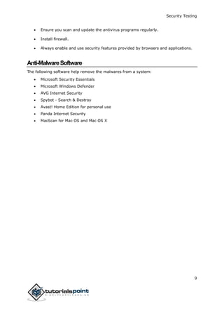Security Testing
9
 Ensure you scan and update the antivirus programs regularly.
 Install firewall.
 Always enable and use security features provided by browsers and applications.
Anti-MalwareSoftware
The following software help remove the malwares from a system:
 Microsoft Security Essentials
 Microsoft Windows Defender
 AVG Internet Security
 Spybot - Search & Destroy
 Avast! Home Edition for personal use
 Panda Internet Security
 MacScan for Mac OS and Mac OS X
 