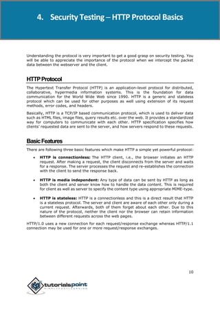 Security Testing
10
Understanding the protocol is very important to get a good grasp on security testing. You
will be able to appreciate the importance of the protocol when we intercept the packet
data between the webserver and the client.
HTTPProtocol
The Hypertext Transfer Protocol (HTTP) is an application-level protocol for distributed,
collaborative, hypermedia information systems. This is the foundation for data
communication for the World Wide Web since 1990. HTTP is a generic and stateless
protocol which can be used for other purposes as well using extension of its request
methods, error codes, and headers.
Basically, HTTP is a TCP/IP based communication protocol, which is used to deliver data
such as HTML files, image files, query results etc. over the web. It provides a standardized
way for computers to communicate with each other. HTTP specification specifies how
clients’ requested data are sent to the server, and how servers respond to these requests.
BasicFeatures
There are following three basic features which make HTTP a simple yet powerful protocol:
 HTTP is connectionless: The HTTP client, i.e., the browser initiates an HTTP
request. After making a request, the client disconnects from the server and waits
for a response. The server processes the request and re-establishes the connection
with the client to send the response back.
 HTTP is media independent: Any type of data can be sent by HTTP as long as
both the client and server know how to handle the data content. This is required
for client as well as server to specify the content type using appropriate MIME-type.
 HTTP is stateless: HTTP is a connectionless and this is a direct result that HTTP
is a stateless protocol. The server and client are aware of each other only during a
current request. Afterwards, both of them forget about each other. Due to this
nature of the protocol, neither the client nor the browser can retain information
between different requests across the web pages.
HTTP/1.0 uses a new connection for each request/response exchange whereas HTTP/1.1
connection may be used for one or more request/response exchanges.
4. Security Testing ─ HTTP Protocol Basics
 