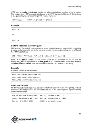 Security Testing
12
HTTP uses a <major>.<minor> numbering scheme to indicate versions of the protocol.
The version of an HTTP message is indicated by an HTTP-Version field in the first line. Here
is the general syntax of specifying HTTP version number:
HTTP-Version = "HTTP" "/" 1*DIGIT "." 1*DIGIT
Example
HTTP/1.0
or
HTTP/1.1
Uniform Resource Identifiers (URI)
URI is simply formatted, case-insensitive string containing name, location etc. to identify
a resource. For example, a website name, a web service etc. A general syntax of URI used
for HTTP is as follows:
URI = "http:" "//" host [ ":" port ] [ abs_path [ "?" query ]]
Here, if the port is empty or not given, port 80 is assumed for HTTP and an
empty abs_path is equivalent to an abs_path of "/". The characters other than those in
the reserved and unsafe sets are equivalent to their ""%" HEX HEX" encoding.
Example
Following two URIs are equivalent:
http://abc.com:80/~smith/home.html
http://ABC.com/%7Esmith/home.html
http://ABC.com:/%7esmith/home.html
Date/Time Formats
All HTTP date/time stamps must be represented in Greenwich Mean Time (GMT), without
exception. HTTP applications are allowed to use any of the following three representations
of date/time stamps:
Sun, 06 Nov 1994 08:49:37 GMT ; RFC 822, updated by RFC 1123
Sunday, 06-Nov-94 08:49:37 GMT ; RFC 850, obsoleted by RFC 1036
Sun Nov 6 08:49:37 1994 ; ANSI C's asctime() format
 