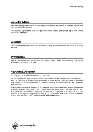 Security Testing
i
AbouttheTutorial
Security Testing is performed to reveal security flaws in the system in order to protect data
and maintain functionality.
This tutorial explains the core concepts of Security Testing and related topics with simple
and useful examples.
Audience
This tutorial has been prepared for beginners to help them understand the basics of security
testing.
Prerequisites
Before proceeding with this tutorial, you should have a basic understanding of software
testing and its related concepts.
Copyright&Disclaimer
 Copyright 2018 by Tutorials Point (I) Pvt. Ltd.
All the content and graphics published in this e-book are the property of Tutorials Point (I)
Pvt. Ltd. The user of this e-book is prohibited to reuse, retain, copy, distribute or republish
any contents or a part of contents of this e-book in any manner without written consent of
the publisher.
We strive to update the contents of our website and tutorials as timely and as precisely as
possible, however, the contents may contain inaccuracies or errors. Tutorials Point (I) Pvt.
Ltd. provides no guarantee regarding the accuracy, timeliness or completeness of our
website or its contents including this tutorial. If you discover any errors on our website or
in this tutorial, please notify us at contact@tutorialspoint.com
 