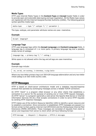 Security Testing
14
Media Types
HTTP uses Internet Media Types in the Content-Type and Accept header fields in order
to provide open and extensible data typing and type negotiation. All the Media-type values
are registered with the Internet Assigned Number Authority ((IANA). The following general
syntax specifies media type:
media-type = type "/" subtype *( ";" parameter )
The type, subtype, and parameter attribute names are case- insensitive.
Example
Accept: image/gif
Language Tags
HTTP uses language tags within the Accept-Language and Content-Language fields. A
language tag is composed of 1 or more parts: A primary language tag and a possibly
empty series of subtags:
language-tag = primary-tag *( "-" subtag )
White space is not allowed within the tag and all tags are case-insensitive.
Example
Example tags include:
en, en-US, en-cockney, i-cherokee, x-pig-latin
Where any two-letter primary-tag is an ISO-639 language abbreviation and any two-letter
initial subtag is an ISO-3166 country code.
HTTPMessages
HTTP is based on client-server architecture model and a stateless request/response
protocol that operates by exchanging messages across a reliable TCP/IP connection.
An HTTP "client" is a program (Web browser or any other client) that establishes a
connection to a server for the purpose of sending one or more HTTP request messages.
An HTTP "server" is a program (generally a web server like Apache Web Server or Internet
Information Services IIS etc.) that accepts connections in order to serve HTTP requests
by sending HTTP response messages.
HTTP makes use of the Uniform Resource Identifier (URI) to identify a given resource and
to establish a connection. Once connection is established, HTTP messages are passed in a
format similar to that used by Internet mail [RFC5322] and the Multipurpose Internet Mail
Extensions (MIME) [RFC2045]. These messages are consisted of requests from client to
server and responses from server to client which will have following format:
HTTP-message = <Request> | <Response> ; HTTP/1.1 messages
 